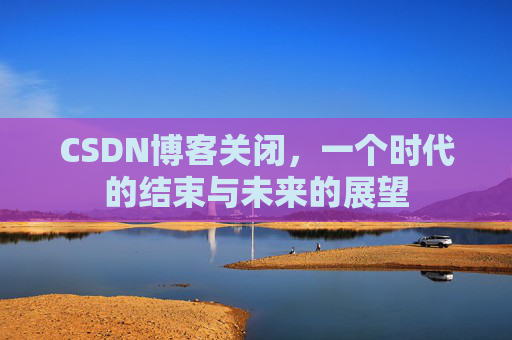 CSDN博客关闭，一个时代的结束与未来的展望